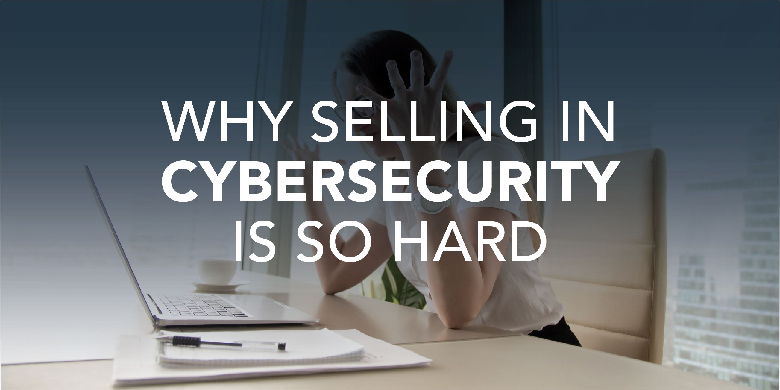 3 Reasons Why Selling in Cybersecurity Is So Hard